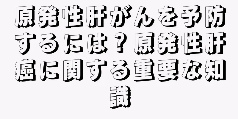 原発性肝がんを予防するには？原発性肝癌に関する重要な知識