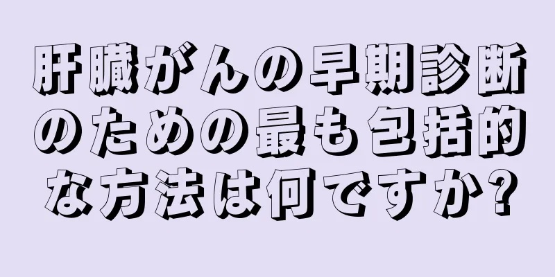 肝臓がんの早期診断のための最も包括的な方法は何ですか?