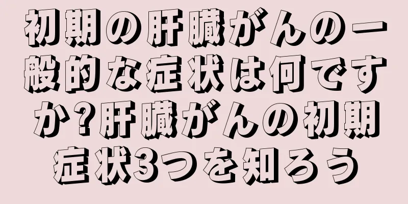 初期の肝臓がんの一般的な症状は何ですか?肝臓がんの初期症状3つを知ろう