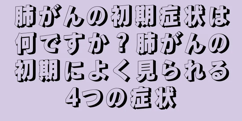 肺がんの初期症状は何ですか？肺がんの初期によく見られる4つの症状