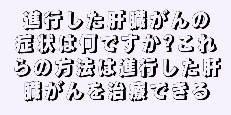 進行した肝臓がんの症状は何ですか?これらの方法は進行した肝臓がんを治療できる