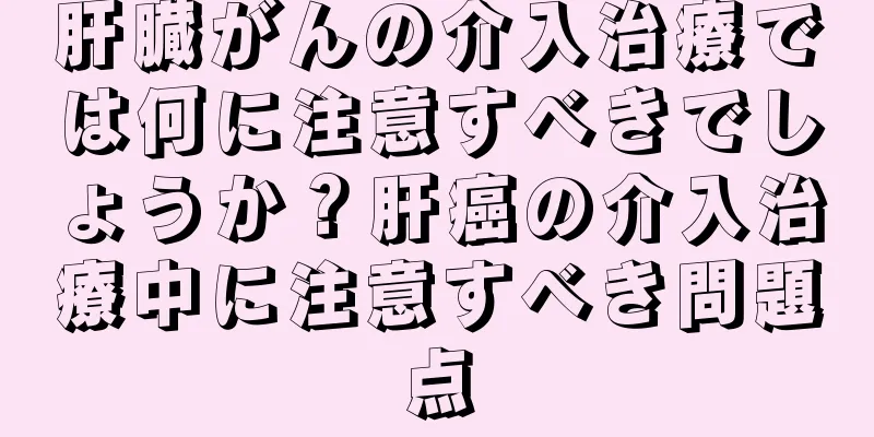 肝臓がんの介入治療では何に注意すべきでしょうか？肝癌の介入治療中に注意すべき問題点