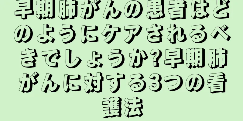 早期肺がんの患者はどのようにケアされるべきでしょうか?早期肺がんに対する3つの看護法