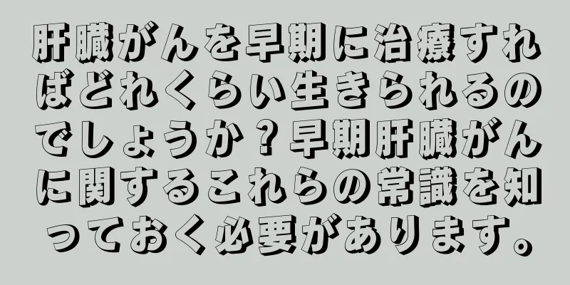 肝臓がんを早期に治療すればどれくらい生きられるのでしょうか？早期肝臓がんに関するこれらの常識を知っておく必要があります。