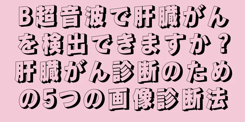 B超音波で肝臓がんを検出できますか？肝臓がん診断のための5つの画像診断法