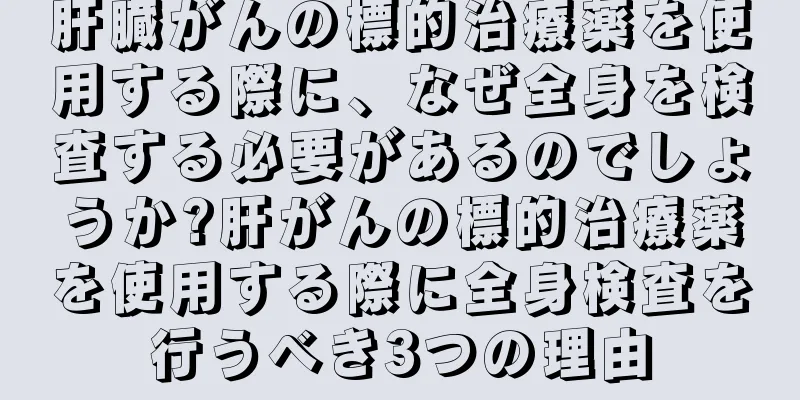 肝臓がんの標的治療薬を使用する際に、なぜ全身を検査する必要があるのでしょうか?肝がんの標的治療薬を使用する際に全身検査を行うべき3つの理由