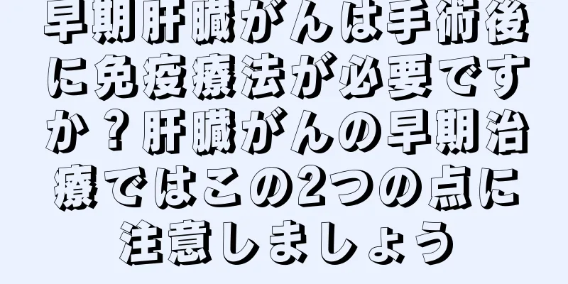 早期肝臓がんは手術後に免疫療法が必要ですか？肝臓がんの早期治療ではこの2つの点に注意しましょう
