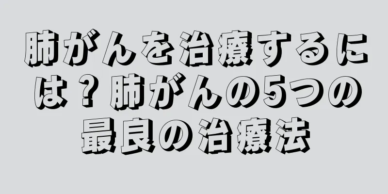 肺がんを治療するには？肺がんの5つの最良の治療法