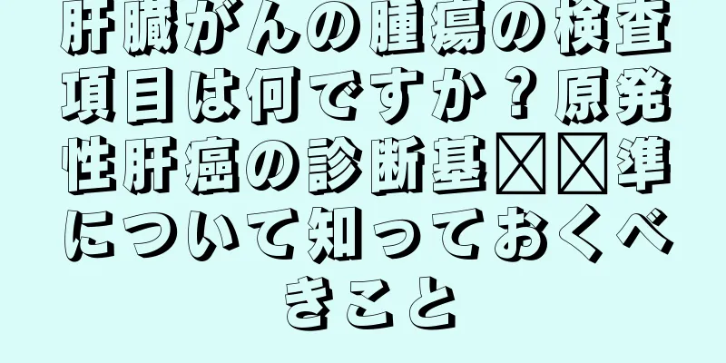 肝臓がんの腫瘍の検査項目は何ですか？原発性肝癌の診断基​​準について知っておくべきこと