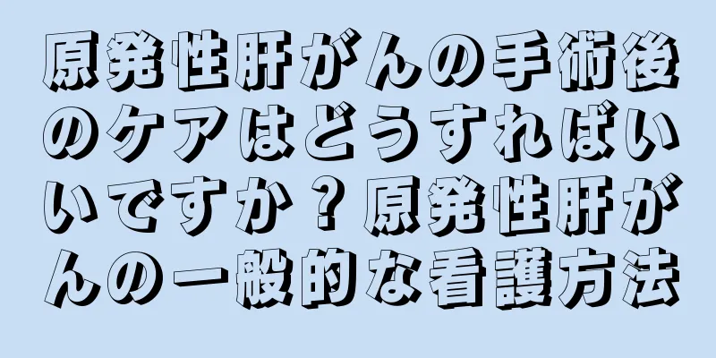 原発性肝がんの手術後のケアはどうすればいいですか？原発性肝がんの一般的な看護方法