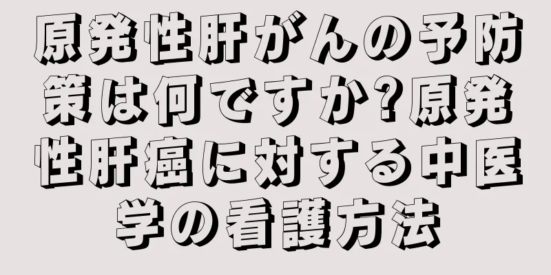 原発性肝がんの予防策は何ですか?原発性肝癌に対する中医学の看護方法
