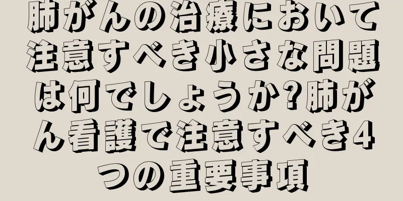 肺がんの治療において注意すべき小さな問題は何でしょうか?肺がん看護で注意すべき4つの重要事項