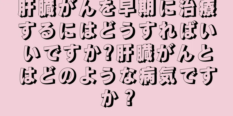 肝臓がんを早期に治療するにはどうすればいいですか?肝臓がんとはどのような病気ですか？