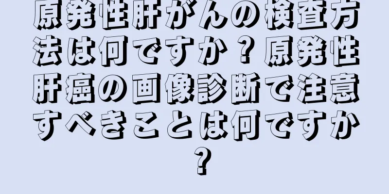 原発性肝がんの検査方法は何ですか？原発性肝癌の画像診断で注意すべきことは何ですか？