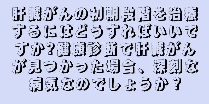 肝臓がんの初期段階を治療するにはどうすればいいですか?健康診断で肝臓がんが見つかった場合、深刻な病気なのでしょうか？