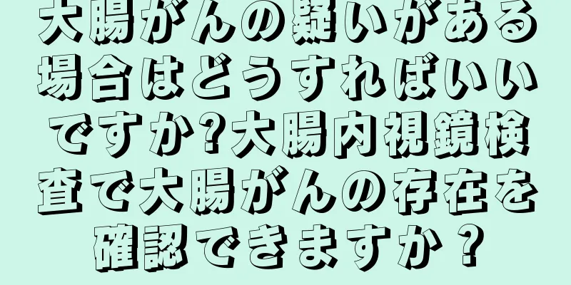 大腸がんの疑いがある場合はどうすればいいですか?大腸内視鏡検査で大腸がんの存在を確認できますか？