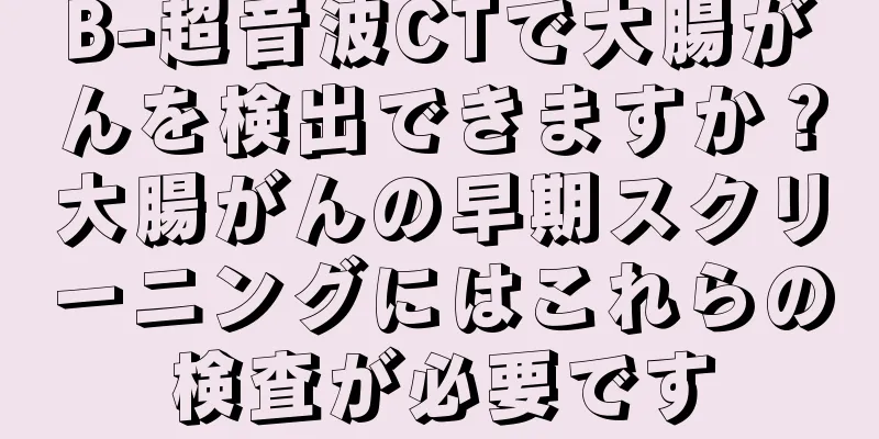 B-超音波CTで大腸がんを検出できますか？大腸がんの早期スクリーニングにはこれらの検査が必要です
