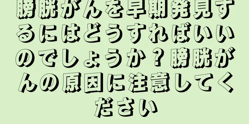 膀胱がんを早期発見するにはどうすればいいのでしょうか？膀胱がんの原因に注意してください
