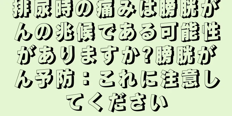 排尿時の痛みは膀胱がんの兆候である可能性がありますか?膀胱がん予防：これに注意してください