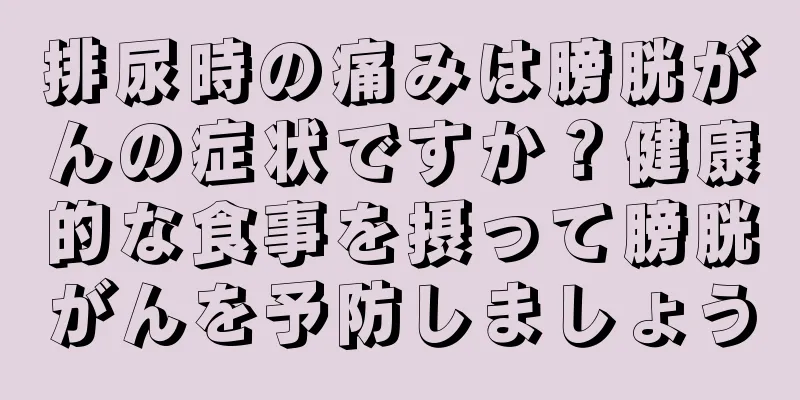 排尿時の痛みは膀胱がんの症状ですか？健康的な食事を摂って膀胱がんを予防しましょう