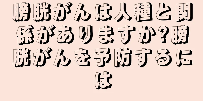 膀胱がんは人種と関係がありますか?膀胱がんを予防するには