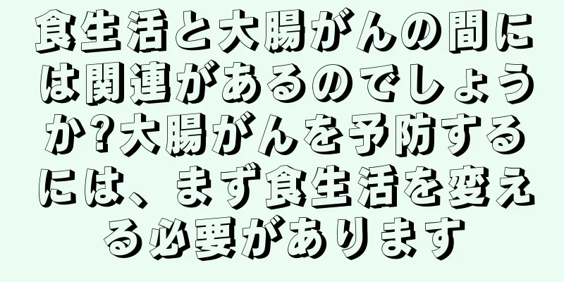 食生活と大腸がんの間には関連があるのでしょうか?大腸がんを予防するには、まず食生活を変える必要があります