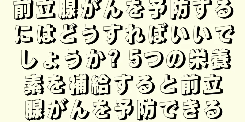 前立腺がんを予防するにはどうすればいいでしょうか? 5つの栄養素を補給すると前立腺がんを予防できる