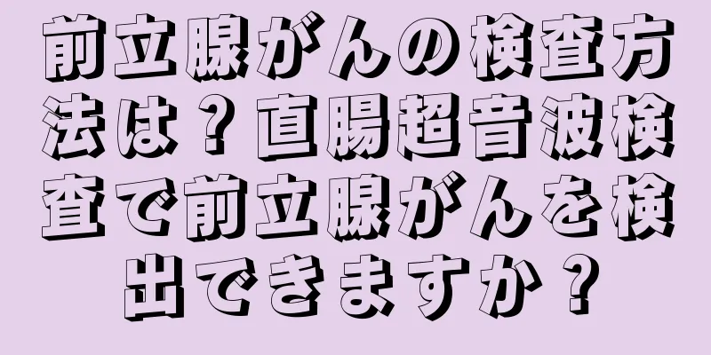前立腺がんの検査方法は？直腸超音波検査で前立腺がんを検出できますか？