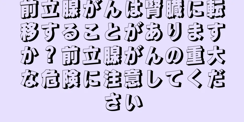 前立腺がんは腎臓に転移することがありますか？前立腺がんの重大な危険に注意してください