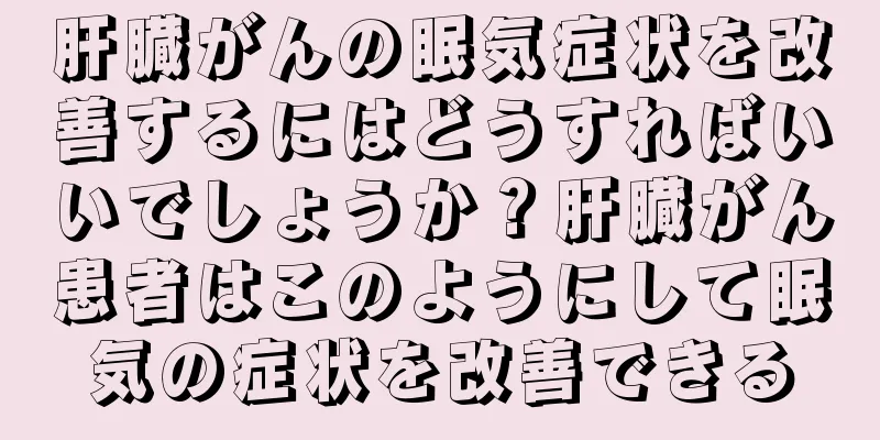 肝臓がんの眠気症状を改善するにはどうすればいいでしょうか？肝臓がん患者はこのようにして眠気の症状を改善できる