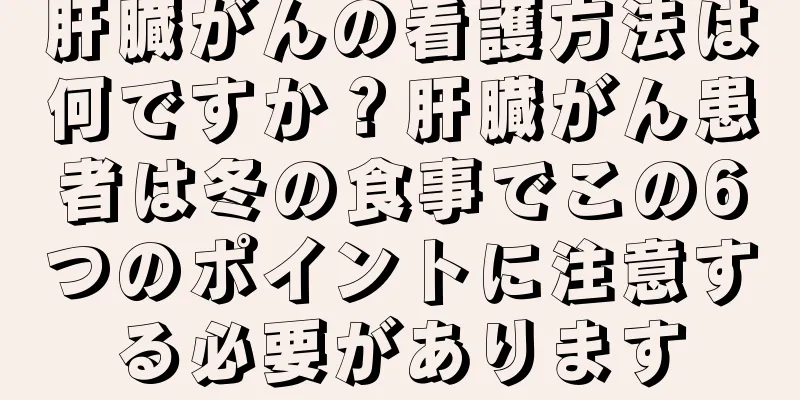 肝臓がんの看護方法は何ですか？肝臓がん患者は冬の食事でこの6つのポイントに注意する必要があります