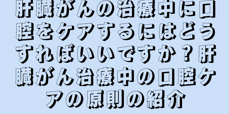 肝臓がんの治療中に口腔をケアするにはどうすればいいですか？肝臓がん治療中の口腔ケアの原則の紹介