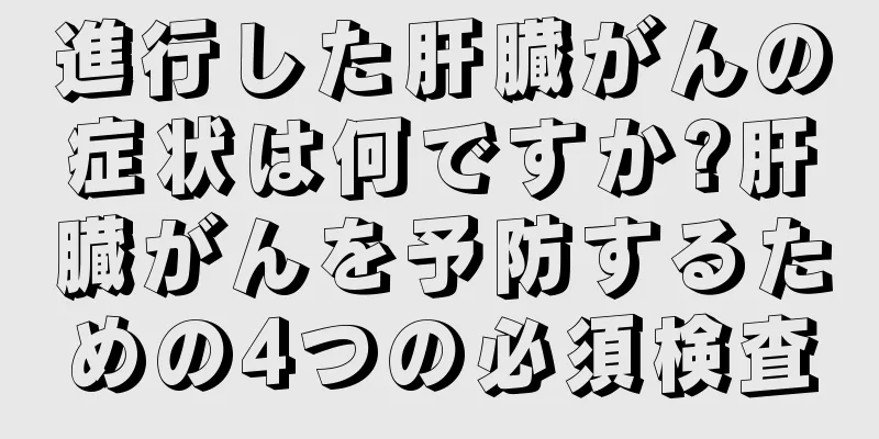 進行した肝臓がんの症状は何ですか?肝臓がんを予防するための4つの必須検査