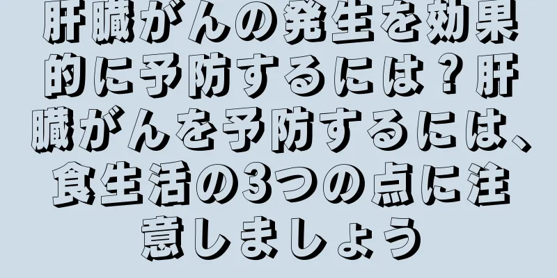 肝臓がんの発生を効果的に予防するには？肝臓がんを予防するには、食生活の3つの点に注意しましょう