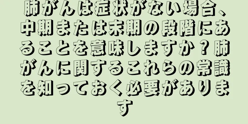 肺がんは症状がない場合、中期または末期の段階にあることを意味しますか？肺がんに関するこれらの常識を知っておく必要があります