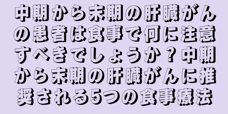 中期から末期の肝臓がんの患者は食事で何に注意すべきでしょうか？中期から末期の肝臓がんに推奨される5つの食事療法