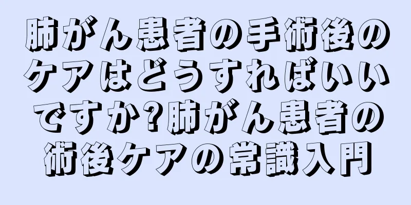 肺がん患者の手術後のケアはどうすればいいですか?肺がん患者の術後ケアの常識入門