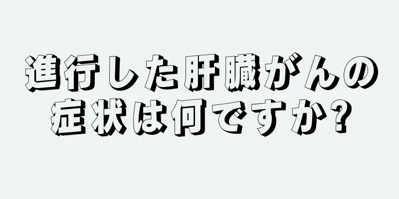 進行した肝臓がんの症状は何ですか?