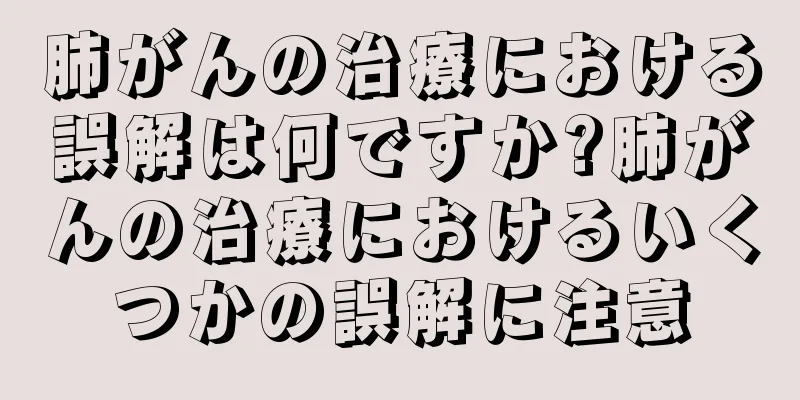 肺がんの治療における誤解は何ですか?肺がんの治療におけるいくつかの誤解に注意