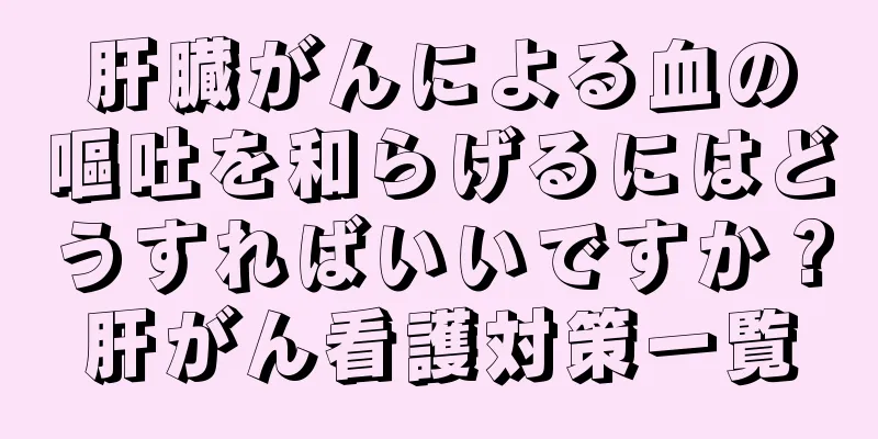 肝臓がんによる血の嘔吐を和らげるにはどうすればいいですか？肝がん看護対策一覧