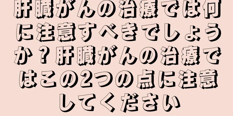 肝臓がんの治療では何に注意すべきでしょうか？肝臓がんの治療ではこの2つの点に注意してください