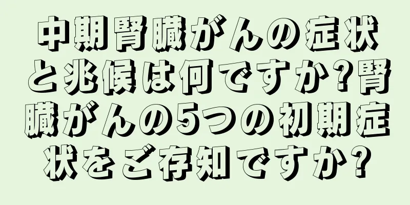 中期腎臓がんの症状と兆候は何ですか?腎臓がんの5つの初期症状をご存知ですか?