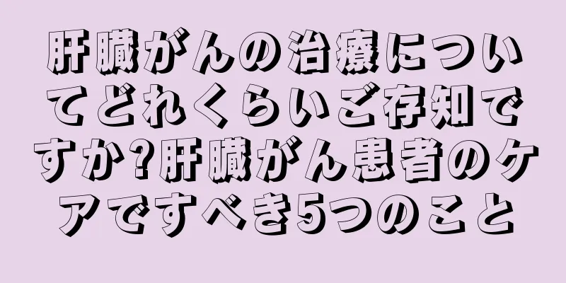 肝臓がんの治療についてどれくらいご存知ですか?肝臓がん患者のケアですべき5つのこと