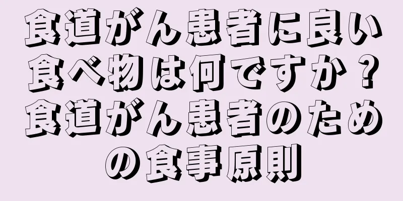 食道がん患者に良い食べ物は何ですか？食道がん患者のための食事原則
