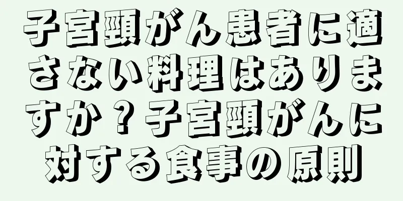 子宮頸がん患者に適さない料理はありますか？子宮頸がんに対する食事の原則
