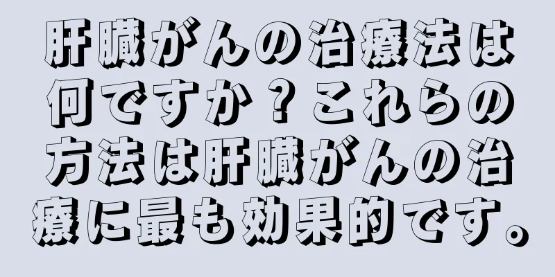 肝臓がんの治療法は何ですか？これらの方法は肝臓がんの治療に最も効果的です。