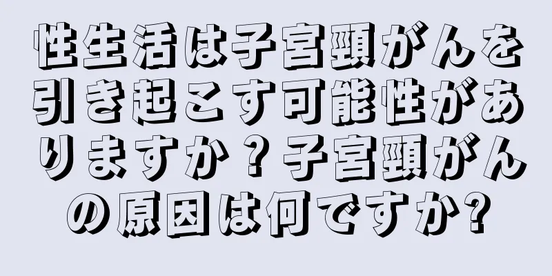 性生活は子宮頸がんを引き起こす可能性がありますか？子宮頸がんの原因は何ですか?