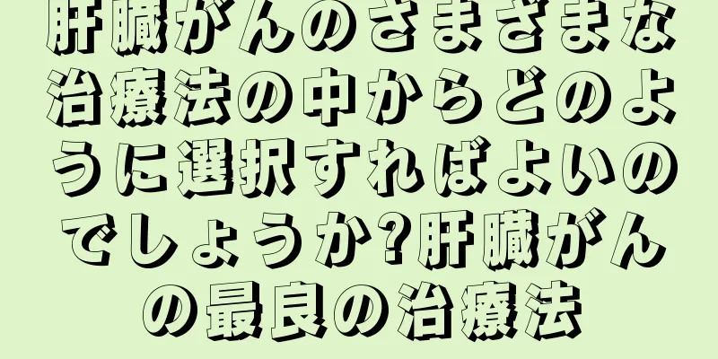 肝臓がんのさまざまな治療法の中からどのように選択すればよいのでしょうか?肝臓がんの最良の治療法