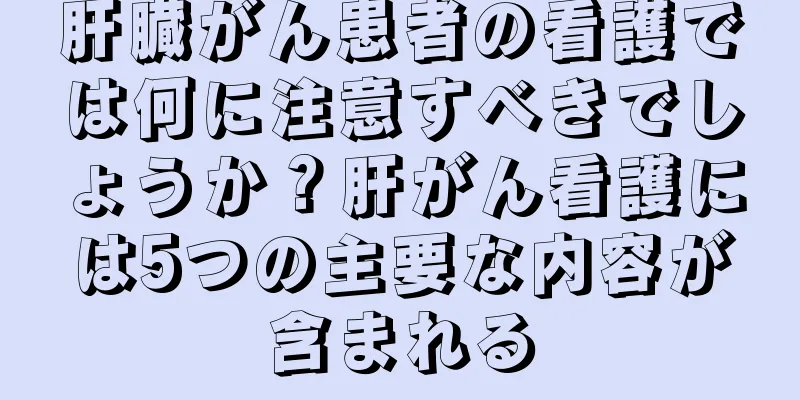 肝臓がん患者の看護では何に注意すべきでしょうか？肝がん看護には5つの主要な内容が含まれる