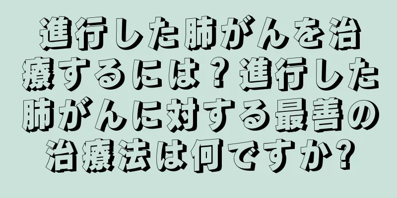 進行した肺がんを治療するには？進行した肺がんに対する最善の治療法は何ですか?